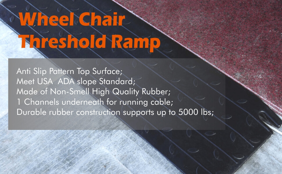 Wheel Chair Threshold Ramp: Anti Slip Pattern Top Surface; Meet USA ADA slope Standard; Made of Non-Smell High Quality Rubber; 1 Channels underneath for running cable; Durable rubber construction supports up to 5000 lbs,